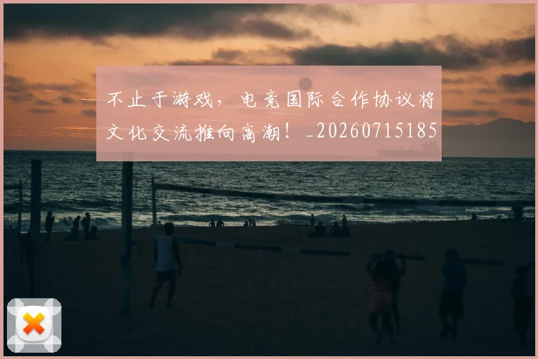 不止于游戏，电竞国际合作协议将文化交流推向高潮！_20260715185815