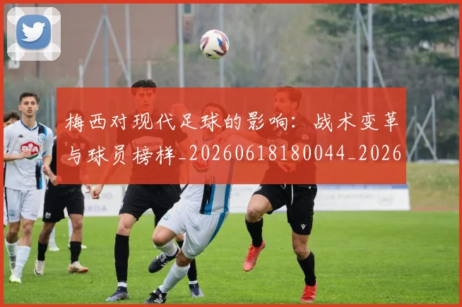 梅西对现代足球的影响:战术变革与球员榜样_20260618180044_20260731181240