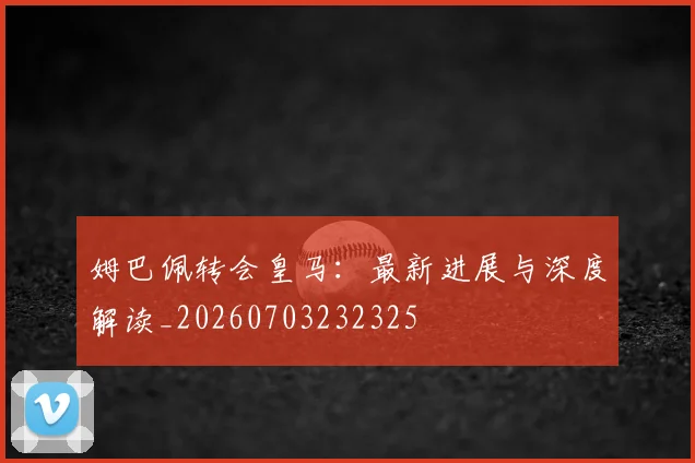 姆巴佩转会皇马:最新进展与深度解读_20260703232325
