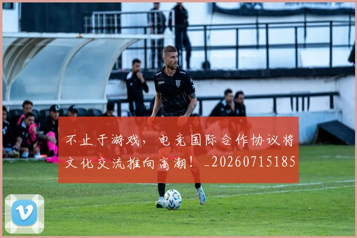 不止于游戏，电竞国际合作协议将文化交流推向高潮！_20260715185815