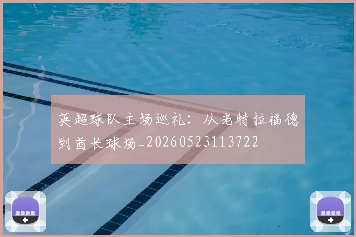 英超球队主场巡礼：从老特拉福德到酋长球场_20260523113722