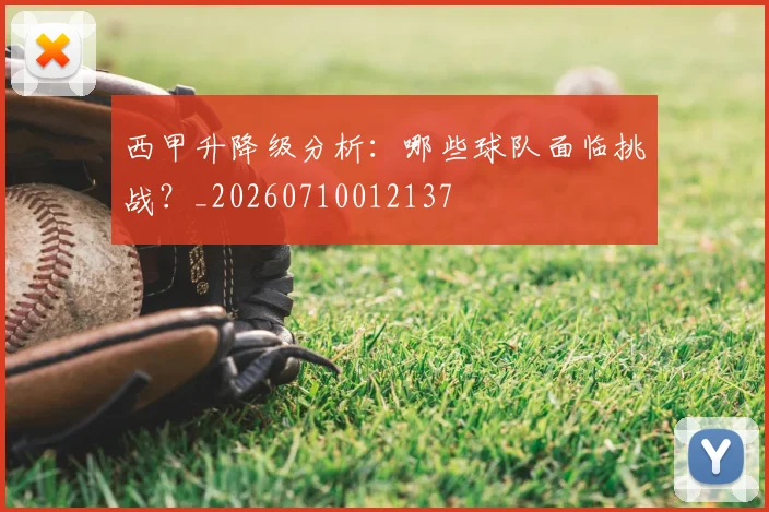 西甲升降级分析：哪些球队面临挑战？_20260710012137
