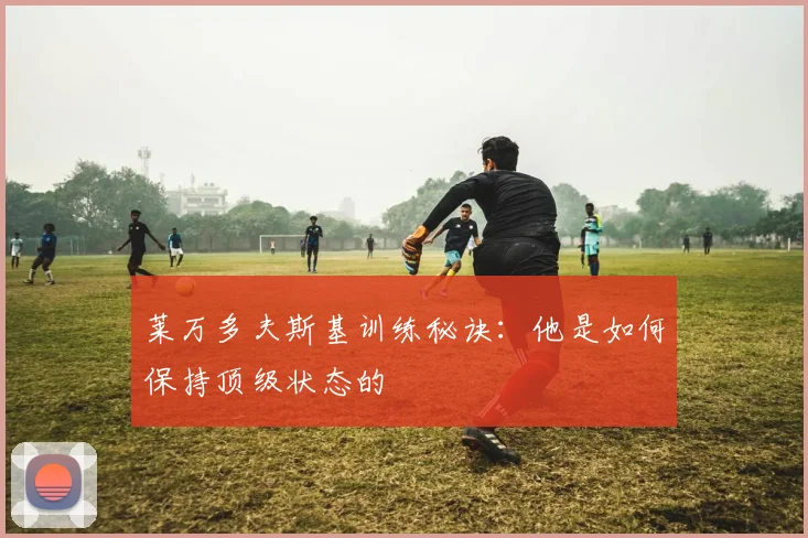 莱万多夫斯基训练秘诀：他是如何保持顶级状态的