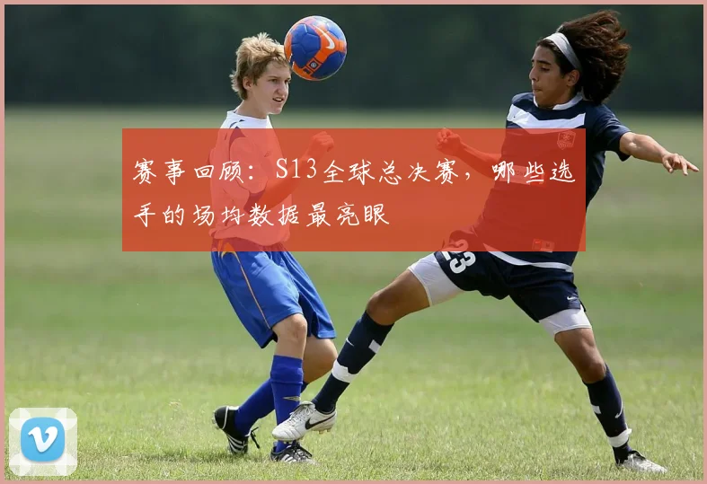 赛事回顾：S13全球总决赛，哪些选手的场均数据最亮眼