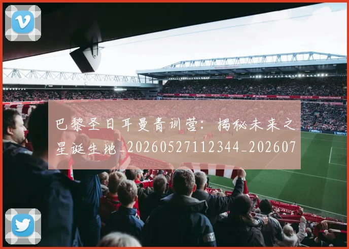 巴黎圣日耳曼青训营：揭秘未来之星诞生地_20260527112344_20260708185714