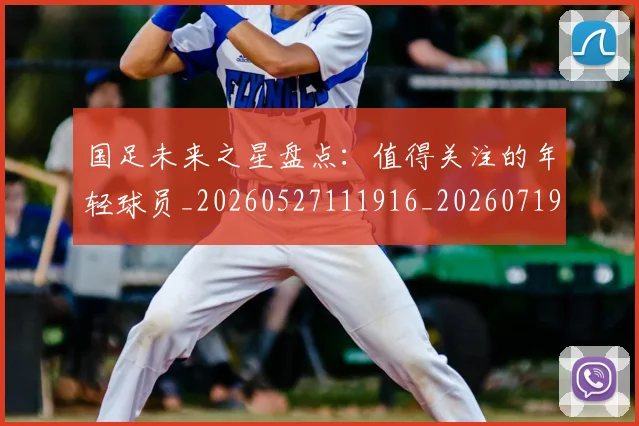 国足未来之星盘点:值得关注的年轻球员_20260527111916_20260719164643