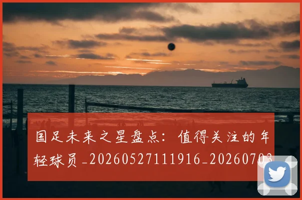 国足未来之星盘点:值得关注的年轻球员_20260527111916_20260703224104