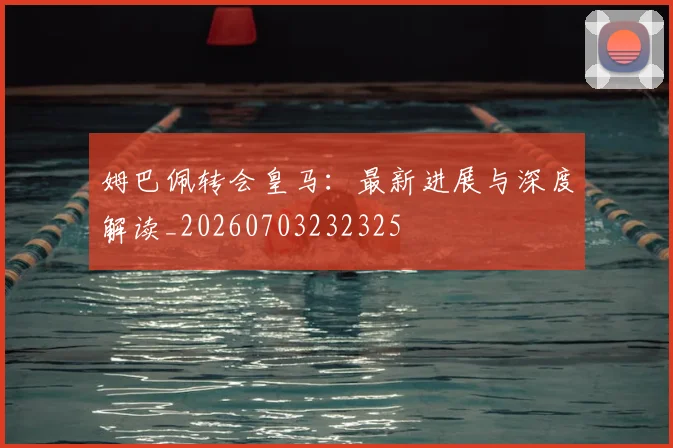 姆巴佩转会皇马:最新进展与深度解读_20260703232325
