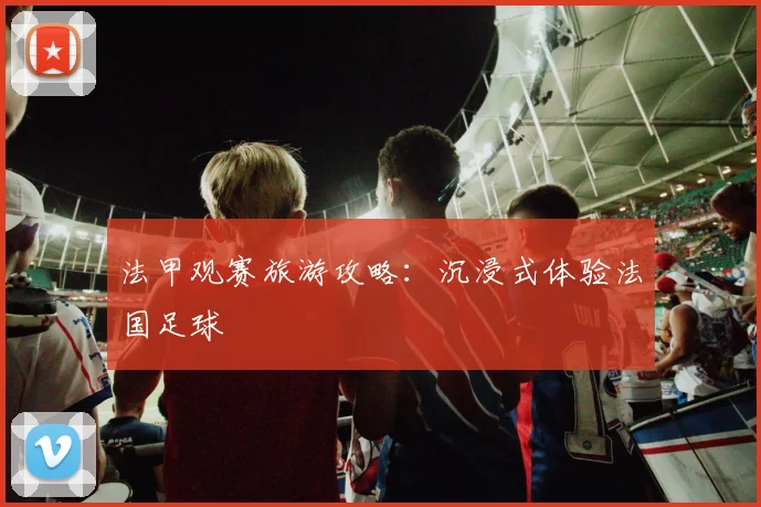 法甲观赛旅游攻略：沉浸式体验法国足球