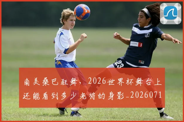 南美桑巴狂舞,2026世界杯舞台上还能看到多少老将的身影_20260718204509