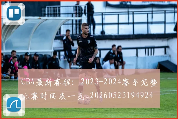 CBA最新赛程：2023-2024赛季完整比赛时间表一览_20260523194924