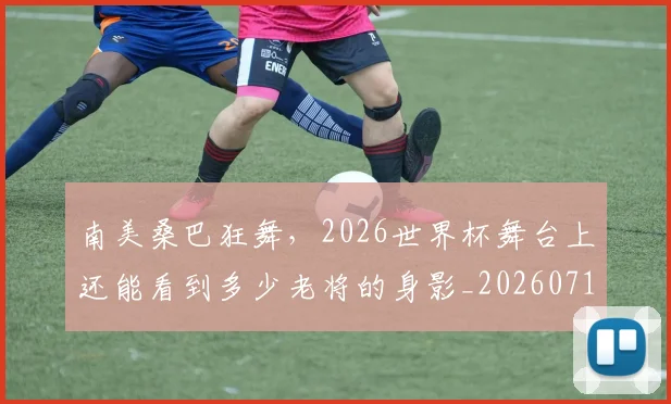 南美桑巴狂舞,2026世界杯舞台上还能看到多少老将的身影_20260718204509