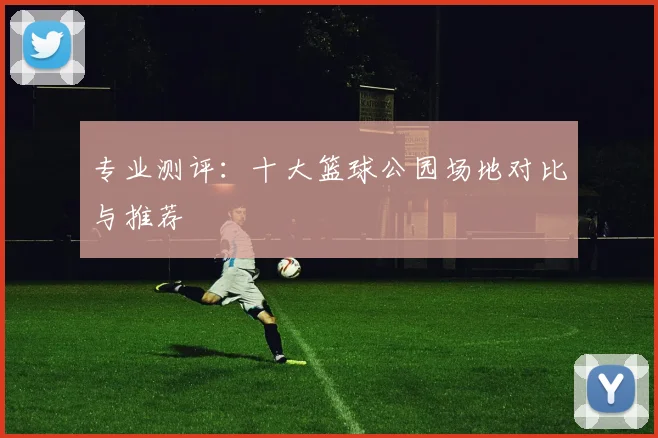 专业测评：十大篮球公园场地对比与推荐