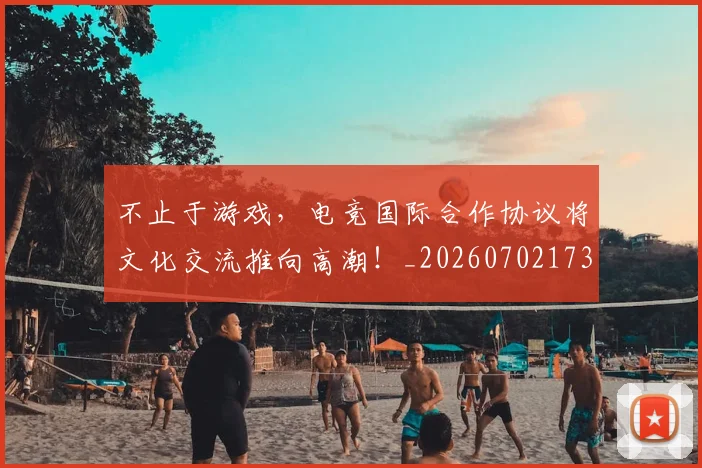 不止于游戏，电竞国际合作协议将文化交流推向高潮！_20260702173515