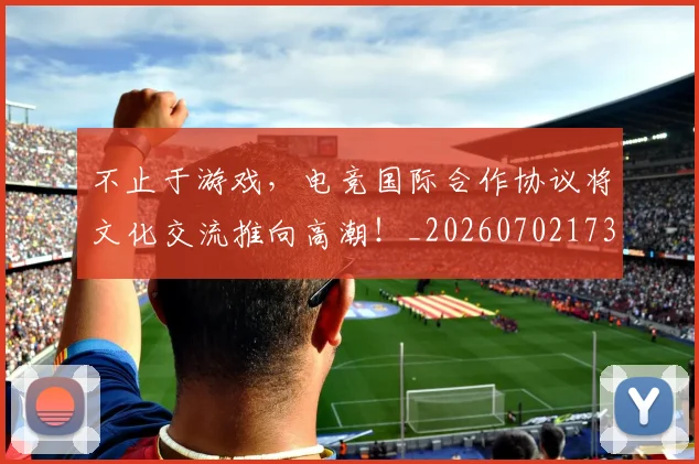 不止于游戏，电竞国际合作协议将文化交流推向高潮！_20260702173515