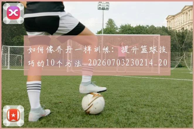 如何像乔丹一样训练:提升篮球技巧的10个方法_20260703230214_20260720181221
