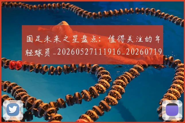 国足未来之星盘点：值得关注的年轻球员_20260527111916_20260719164643