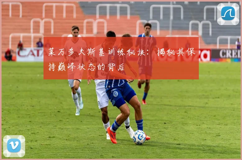 莱万多夫斯基训练秘诀：揭秘其保持巅峰状态的背后