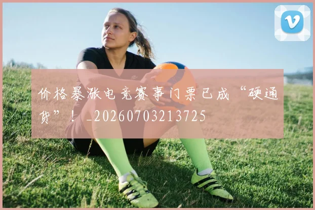 价格暴涨电竞赛事门票已成“硬通货”!_20260703213725