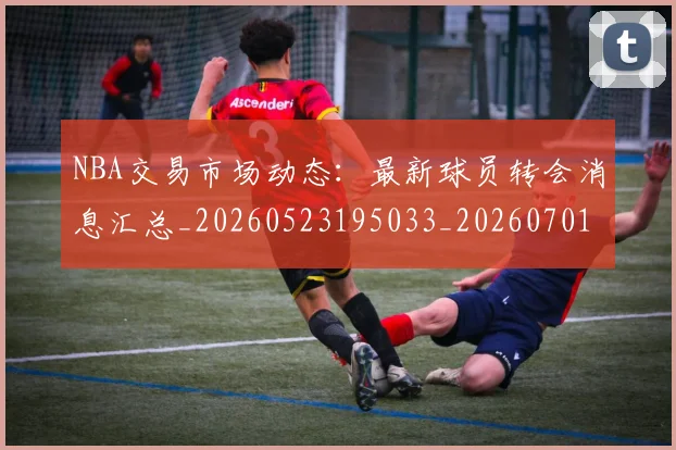 NBA交易市场动态：最新球员转会消息汇总_20260523195033_20260701215240_20260714204900