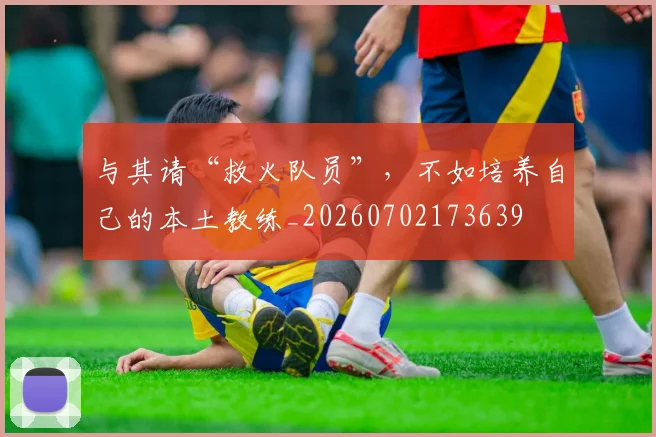 与其请“救火队员”，不如培养自己的本土教练_20260702173639